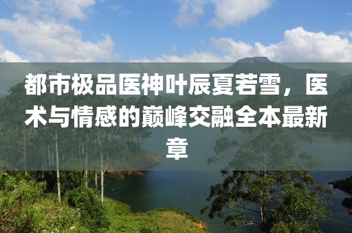 都市極品醫神葉辰夏若雪，醫術(shù)與情感的巔峰交融全本最新章
