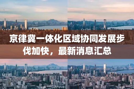 京律冀一體化區域協(xié)同發(fā)展步伐加快，最新消息匯總