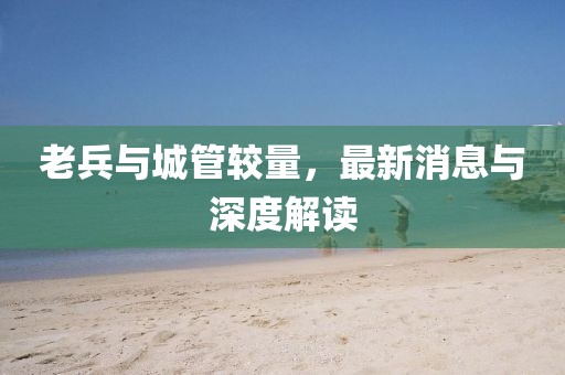 老兵與城管較量，最新消息與深度解讀