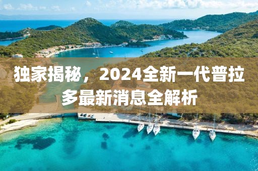獨家揭秘，2024全新一代普拉多最新消息全解析