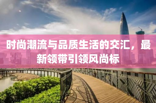 時(shí)尚潮流與品質(zhì)生活的交匯，最新領(lǐng)帶引領(lǐng)風(fēng)尚標