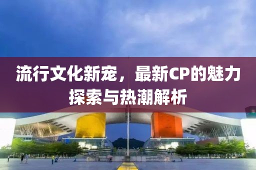流行文化新寵，最新CP的魅力探索與熱潮解析