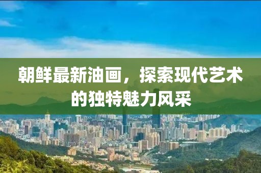 朝鮮最新油畫(huà)，探索現代藝術(shù)的獨特魅力風(fēng)采