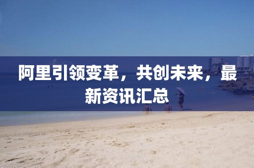 阿里引領(lǐng)變革，共創(chuàng  )未來(lái)，最新資訊匯總