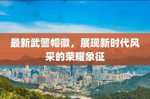 最新武警帽徽，展現新時(shí)代風(fēng)采的榮耀象征