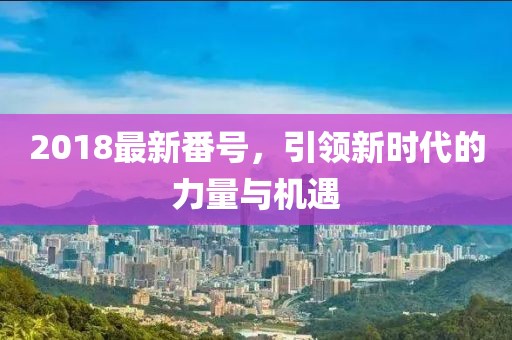 2018最新番號，引領(lǐng)新時(shí)代的力量與機遇
