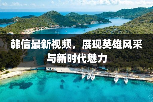 韓信最新視頻，展現英雄風(fēng)采與新時(shí)代魅力