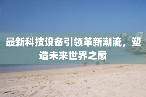 最新科技設備引領(lǐng)革新潮流，塑造未來(lái)世界之巔