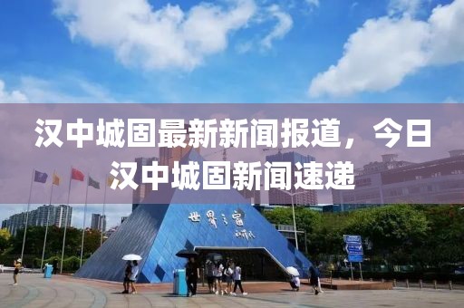 漢中城固最新新聞報道，今日漢中城固新聞速遞