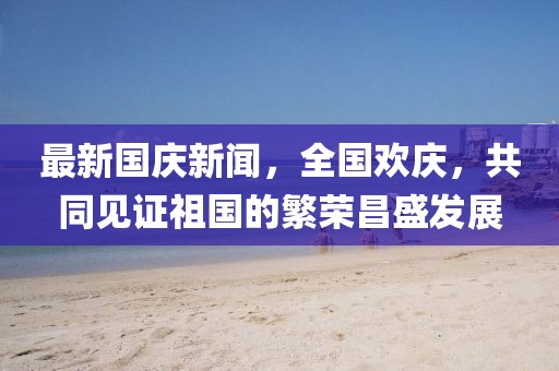 最新國慶新聞，全國歡慶，共同見(jiàn)證祖國的繁榮昌盛發(fā)展