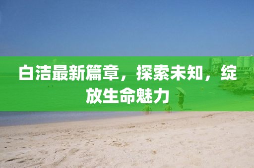 白潔最新篇章，探索未知，綻放生命魅力