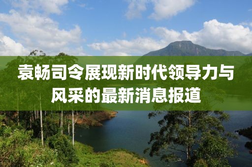 袁暢司令展現新時(shí)代領(lǐng)導力與風(fēng)采的最新消息報道