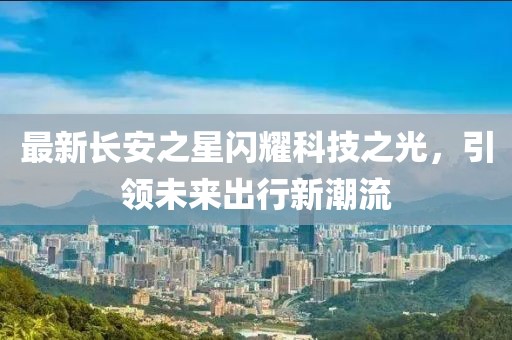 最新長(cháng)安之星閃耀科技之光，引領(lǐng)未來(lái)出行新潮流