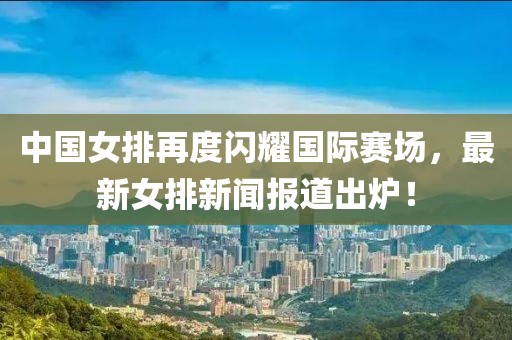 中國女排再度閃耀國際賽場(chǎng)，最新女排新聞報道出爐！