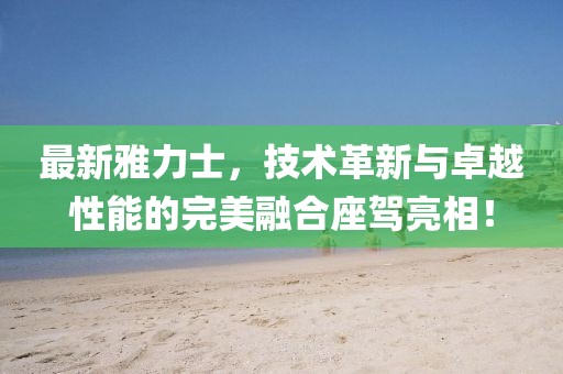 最新雅力士，技術(shù)革新與卓越性能的完美融合座駕亮相！