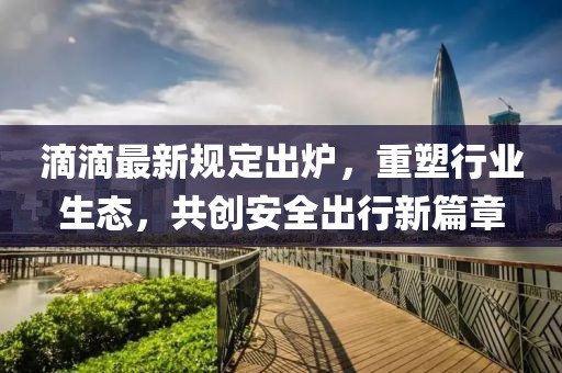 滴滴最新規定出爐，重塑行業(yè)生態(tài)，共創(chuàng  )安全出行新篇章
