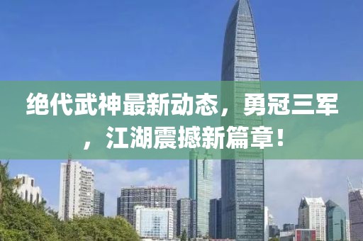 絕代武神最新動(dòng)態(tài)，勇冠三軍，江湖震撼新篇章！