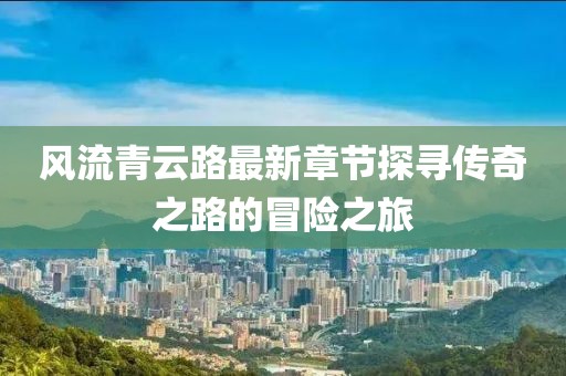 風(fēng)流青云路最新章節探尋傳奇之路的冒險之旅