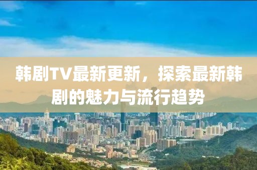韓劇TV最新更新，探索最新韓劇的魅力與流行趨勢