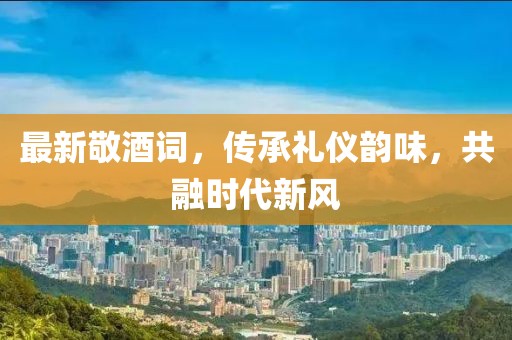 最新敬酒詞，傳承禮儀韻味，共融時(shí)代新風(fēng)
