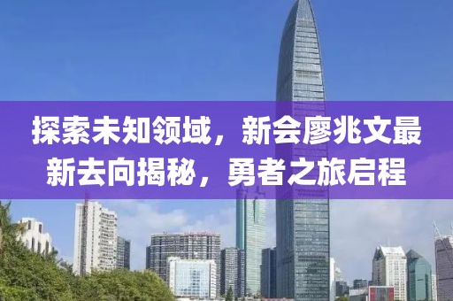 探索未知領(lǐng)域，新會(huì )廖兆文最新去向揭秘，勇者之旅啟程