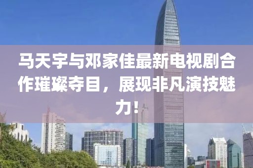 馬天宇與鄧家佳最新電視劇合作璀璨奪目，展現非凡演技魅力！