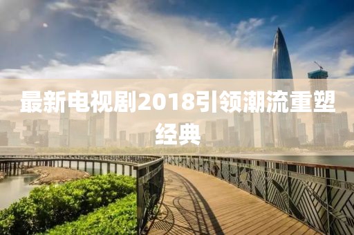 最新電視劇2018引領(lǐng)潮流重塑經(jīng)典