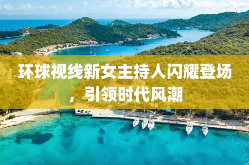 環(huán)球視線(xiàn)新女主持人閃耀登場(chǎng)，引領(lǐng)時(shí)代風(fēng)潮