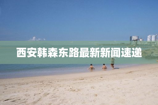 西安韓森東路最新新聞速遞