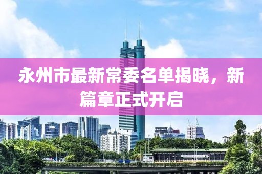 永州市最新常委名單揭曉，新篇章正式開(kāi)啟
