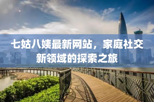七姑八姨最新網(wǎng)站，家庭社交新領(lǐng)域的探索之旅