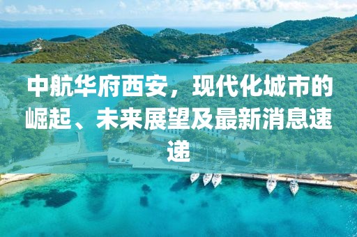 中航華府西安，現代化城市的崛起、未來(lái)展望及最新消息速遞