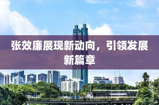 張效廉展現新動(dòng)向，引領(lǐng)發(fā)展新篇章