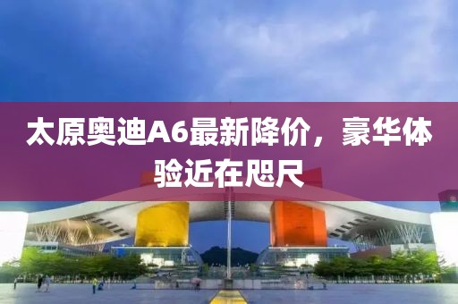 太原奧迪A6最新降價(jià)，豪華體驗近在咫尺