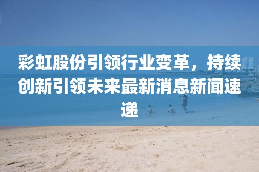 彩虹股份引領(lǐng)行業(yè)變革，持續創(chuàng  )新引領(lǐng)未來(lái)最新消息新聞速遞