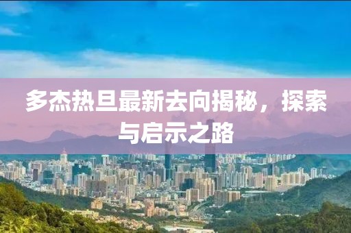 多杰熱旦最新去向揭秘，探索與啟示之路