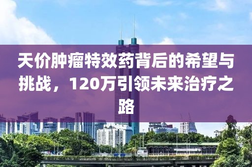 天價(jià)腫瘤特效藥背后的希望與挑戰，120萬(wàn)引領(lǐng)未來(lái)治療之路