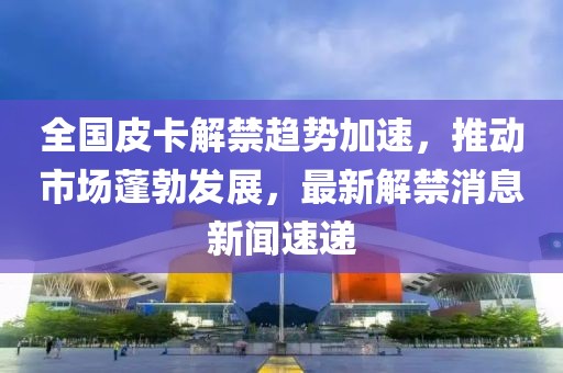 全國皮卡解禁趨勢加速，推動(dòng)市場(chǎng)蓬勃發(fā)展，最新解禁消息新聞速遞