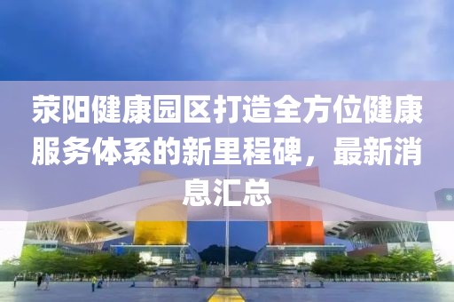 滎陽(yáng)健康園區打造全方位健康服務(wù)體系的新里程碑，最新消息匯總