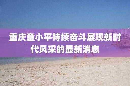 重慶童小平持續奮斗展現新時(shí)代風(fēng)采的最新消息