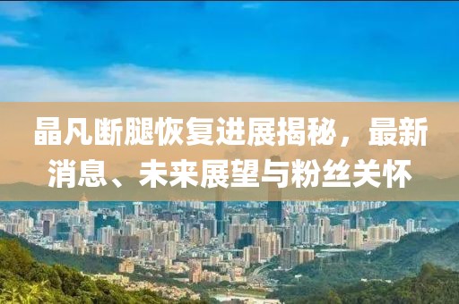 晶凡斷腿恢復進(jìn)展揭秘，最新消息、未來(lái)展望與粉絲關(guān)懷