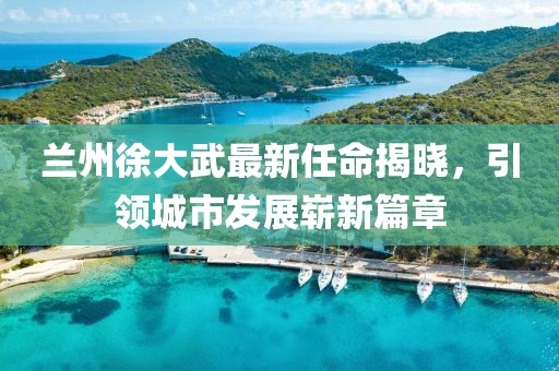 蘭州徐大武最新任命揭曉，引領(lǐng)城市發(fā)展嶄新篇章