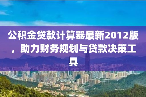 公積金貸款計算器最新2012版，助力財務(wù)規劃與貸款決策工具