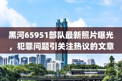 黑河65951部隊最新照片曝光，犯罪問(wèn)題引關(guān)注熱議的文章