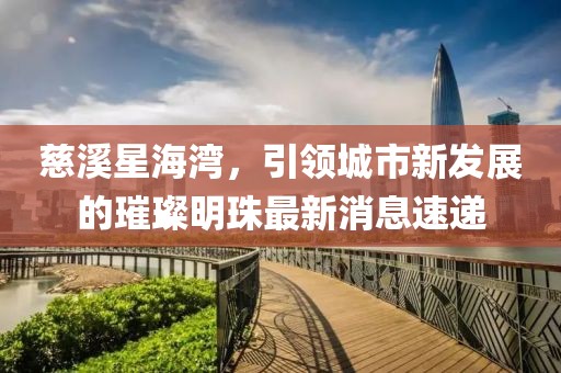慈溪星海灣，引領(lǐng)城市新發(fā)展的璀璨明珠最新消息速遞