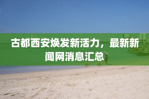 古都西安煥發(fā)新活力，最新新聞網(wǎng)消息匯總