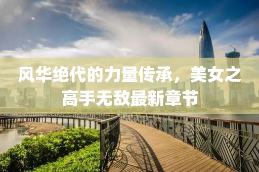 風(fēng)華絕代的力量傳承，美女之高手無(wú)敵最新章節