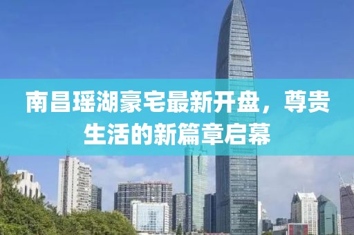 南昌瑤湖豪宅最新開(kāi)盤(pán)，尊貴生活的新篇章啟幕