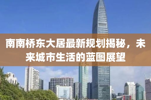 南南橋東大居最新規劃揭秘，未來(lái)城市生活的藍圖展望