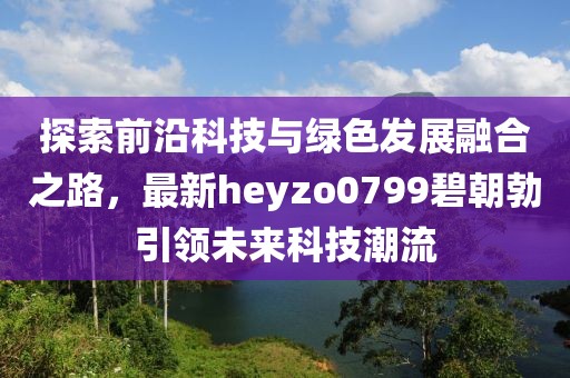 探索前沿科技與綠色發(fā)展融合之路，最新heyzo0799碧朝勃引領(lǐng)未來(lái)科技潮流